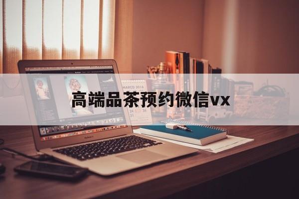 巢湖关于高端品茶预约微信vx的信息